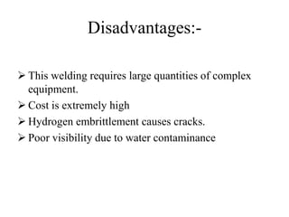 Disadvantages:-
 This welding requires large quantities of complex
equipment.
 Cost is extremely high
 Hydrogen embrittlement causes cracks.
 Poor visibility due to water contaminance
 