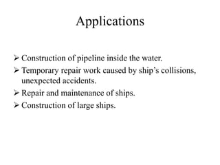 Applications
 Construction of pipeline inside the water.
 Temporary repair work caused by ship’s collisions,
unexpected accidents.
 Repair and maintenance of ships.
 Construction of large ships.
 