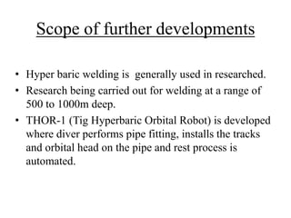Scope of further developments
• Hyper baric welding is generally used in researched.
• Research being carried out for welding at a range of
500 to 1000m deep.
• THOR-1 (Tig Hyperbaric Orbital Robot) is developed
where diver performs pipe fitting, installs the tracks
and orbital head on the pipe and rest process is
automated.
 