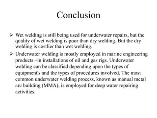 Conclusion
 Wet welding is still being used for underwater repairs, but the
quality of wet welding is poor than dry welding. But the dry
welding is costlier than wet welding.
 Underwater welding is mostly employed in marine engineering
products –in installations of oil and gas rigs. Underwater
welding can be classified depending upon the types of
equipment's and the types of procedures involved. The most
common underwater welding process, known as manual metal
arc building (MMA), is employed for deep water repairing
activities.
 