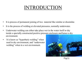 INTRODUCTION
• It is process of permanent joining of two material like similar or dissimilar.
• It is the process of welding at elevated pressures, normally underwater.
• Underwater welding can either take place wet in the water itself or dry
inside a specially constructed positive pressure enclosure and hence a dry
environment.
• It is know as “hyperbaric welding” when
used in dry environment, and “underwater
welding” when in a wet environment.
Fig(1)
 