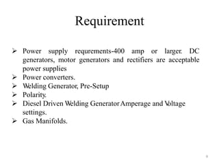  Power supply requrements-400 amp or larger. DC
generators, motor generators and rectifiers are acceptable
power supplies
 Power converters.
 Welding Generator, Pre-Setup
 Polarity.
 Diesel Driven Welding GeneratorAmperage and Voltage
settings.
 Gas Manifolds.
Requirement
8
 