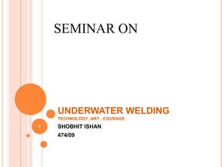 UNDERWATER WELDING
TECHNOLOGY ,ART , COURAGE
SHOBHIT ISHAN
474/09
SEMINAR ON
1
 