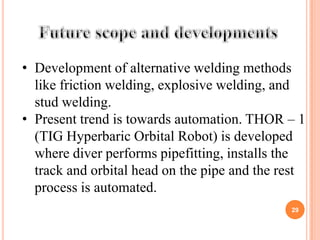 • Development of alternative welding methods
  like friction welding, explosive welding, and
  stud welding.
• Present trend is towards automation. THOR – 1
  (TIG Hyperbaric Orbital Robot) is developed
  where diver performs pipefitting, installs the
  track and orbital head on the pipe and the rest
  process is automated.
                                              29
 