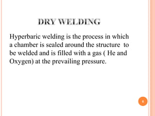 Hyperbaric welding is the process in which
a chamber is sealed around the structure to
be welded and is filled with a gas ( He and
Oxygen) at the prevailing pressure.




                                              6
 