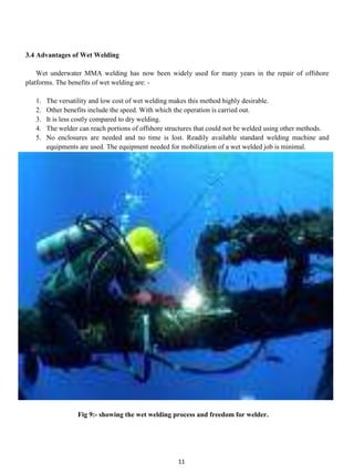 3.4 Advantages of Wet Welding

    Wet underwater MMA welding has now been widely used for many years in the repair of offshore
platforms. The benefits of wet welding are: -

   1.   The versatility and low cost of wet welding makes this method highly desirable.
   2.   Other benefits include the speed. With which the operation is carried out.
   3.   It is less costly compared to dry welding.
   4.   The welder can reach portions of offshore structures that could not be welded using other methods.
   5.   No enclosures are needed and no time is lost. Readily available standard welding machine and
        equipments are used. The equipment needed for mobilization of a wet welded job is minimal.




                  Fig 9:- showing the wet welding process and freedom for welder.




                                                     11
 