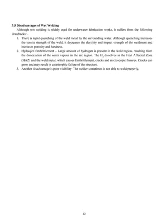 3.5 Disadvantages of Wet Welding
    Although wet welding is widely used for underwater fabrication works, it suffers from the following
drawbacks: -
    1. There is rapid quenching of the weld metal by the surrounding water. Although quenching increases
       the tensile strength of the weld, it decreases the ductility and impact strength of the weldment and
       increases porosity and hardness.
    2. Hydrogen Embrittlement – Large amount of hydrogen is present in the weld region, resulting from
       the dissociation of the water vapour in the arc region. The H2 dissolves in the Heat Affected Zone
      (HAZ) and the weld metal, which causes Embrittlement, cracks and microscopic fissures. Cracks can
      grow and may result in catastrophic failure of the structure.
   3. Another disadvantage is poor visibility. The welder sometimes is not able to weld properly.




                                                     12
 