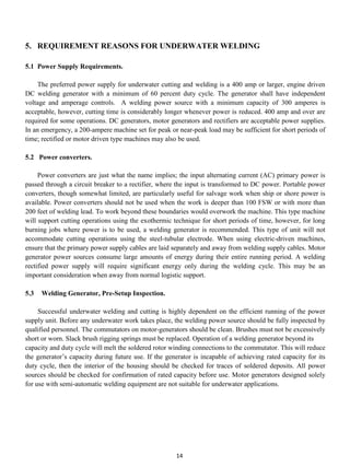 5. REQUIREMENT REASONS FOR UNDERWATER WELDING

5.1 Power Supply Requirements.

     The preferred power supply for underwater cutting and welding is a 400 amp or larger, engine driven
DC welding generator with a minimum of 60 percent duty cycle. The generator shall have independent
voltage and amperage controls. A welding power source with a minimum capacity of 300 amperes is
acceptable, however, cutting time is considerably longer whenever power is reduced. 400 amp and over are
required for some operations. DC generators, motor generators and rectifiers are acceptable power supplies.
In an emergency, a 200-ampere machine set for peak or near-peak load may be sufficient for short periods of
time; rectified or motor driven type machines may also be used.

5.2 Power converters.

     Power converters are just what the name implies; the input alternating current (AC) primary power is
passed through a circuit breaker to a rectifier, where the input is transformed to DC power. Portable power
converters, though somewhat limited, are particularly useful for salvage work when ship or shore power is
available. Power converters should not be used when the work is deeper than 100 FSW or with more than
200 feet of welding lead. To work beyond these boundaries would overwork the machine. This type machine
will support cutting operations using the exothermic technique for short periods of time, however, for long
burning jobs where power is to be used, a welding generator is recommended. This type of unit will not
accommodate cutting operations using the steel-tubular electrode. When using electric-driven machines,
ensure that the primary power supply cables are laid separately and away from welding supply cables. Motor
generator power sources consume large amounts of energy during their entire running period. A welding
rectified power supply will require significant energy only during the welding cycle. This may be an
important consideration when away from normal logistic support.

5.3   Welding Generator, Pre-Setup Inspection.

     Successful underwater welding and cutting is highly dependent on the efficient running of the power
supply unit. Before any underwater work takes place, the welding power source should be fully inspected by
qualified personnel. The commutators on motor-generators should be clean. Brushes must not be excessively
short or worn. Slack brush rigging springs must be replaced. Operation of a welding generator beyond its
capacity and duty cycle will melt the soldered rotor winding connections to the commutator. This will reduce
the generator’s capacity during future use. If the generator is incapable of achieving rated capacity for its
duty cycle, then the interior of the housing should be checked for traces of soldered deposits. All power
sources should be checked for confirmation of rated capacity before use. Motor generators designed solely
for use with semi-automatic welding equipment are not suitable for underwater applications.




                                                      14
 