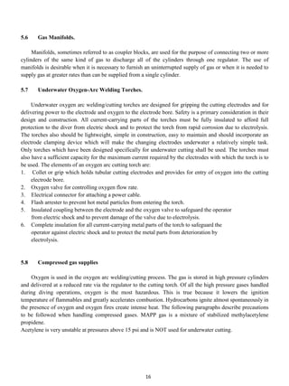 5.6    Gas Manifolds.

     Manifolds, sometimes referred to as coupler blocks, are used for the purpose of connecting two or more
cylinders of the same kind of gas to discharge all of the cylinders through one regulator. The use of
manifolds is desirable when it is necessary to furnish an uninterrupted supply of gas or when it is needed to
supply gas at greater rates than can be supplied from a single cylinder.

5.7    Underwater Oxygen-Arc Welding Torches.

     Underwater oxygen arc welding/cutting torches are designed for gripping the cutting electrodes and for
delivering power to the electrode and oxygen to the electrode bore. Safety is a primary consideration in their
design and construction. All current-carrying parts of the torches must be fully insulated to afford full
protection to the diver from electric shock and to protect the torch from rapid corrosion due to electrolysis.
The torches also should be lightweight, simple in construction, easy to maintain and should incorporate an
electrode clamping device which will make the changing electrodes underwater a relatively simple task.
Only torches which have been designed specifically for underwater cutting shall be used. The torches must
also have a sufficient capacity for the maximum current required by the electrodes with which the torch is to
be used. The elements of an oxygen arc cutting torch are:
1. Collet or grip which holds tubular cutting electrodes and provides for entry of oxygen into the cutting
     electrode bore.
2. Oxygen valve for controlling oxygen flow rate.
3. Electrical connector for attaching a power cable.
4. Flash arrester to prevent hot metal particles from entering the torch.
5. Insulated coupling between the electrode and the oxygen valve to safeguard the operator
     from electric shock and to prevent damage of the valve due to electrolysis.
6. Complete insulation for all current-carrying metal parts of the torch to safeguard the
     operator against electric shock and to protect the metal parts from deterioration by
     electrolysis.


5.8    Compressed gas supplies

     Oxygen is used in the oxygen arc welding/cutting process. The gas is stored in high pressure cylinders
and delivered at a reduced rate via the regulator to the cutting torch. Of all the high pressure gases handled
during diving operations, oxygen is the most hazardous. This is true because it lowers the ignition
temperature of flammables and greatly accelerates combustion. Hydrocarbons ignite almost spontaneously in
the presence of oxygen and oxygen fires create intense heat. The following paragraphs describe precautions
to be followed when handling compressed gases. MAPP gas is a mixture of stabilized methylacetylene
propidene.
Acetylene is very unstable at pressures above 15 psi and is NOT used for underwater cutting.




                                                       16
 