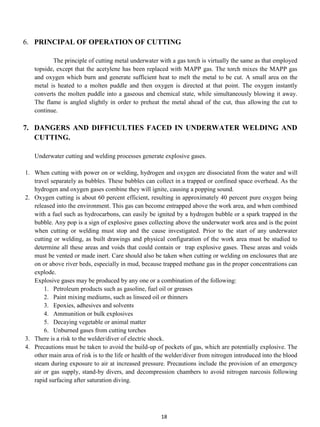 6. PRINCIPAL OF OPERATION OF CUTTING

          The principle of cutting metal underwater with a gas torch is virtually the same as that employed
   topside, except that the acetylene has been replaced with MAPP gas. The torch mixes the MAPP gas
   and oxygen which burn and generate sufficient heat to melt the metal to be cut. A small area on the
   metal is heated to a molten puddle and then oxygen is directed at that point. The oxygen instantly
   converts the molten puddle into a gaseous and chemical state, while simultaneously blowing it away.
   The flame is angled slightly in order to preheat the metal ahead of the cut, thus allowing the cut to
   continue.

7. DANGERS AND DIFFICULTIES FACED IN UNDERWATER WELDING AND
   CUTTING.

   Underwater cutting and welding processes generate explosive gases.

1. When cutting with power on or welding, hydrogen and oxygen are dissociated from the water and will
   travel separately as bubbles. These bubbles can collect in a trapped or confined space overhead. As the
   hydrogen and oxygen gases combine they will ignite, causing a popping sound.
2. Oxygen cutting is about 60 percent efficient, resulting in approximately 40 percent pure oxygen being
   released into the environment. This gas can become entrapped above the work area, and when combined
   with a fuel such as hydrocarbons, can easily be ignited by a hydrogen bubble or a spark trapped in the
   bubble. Any pop is a sign of explosive gases collecting above the underwater work area and is the point
   when cutting or welding must stop and the cause investigated. Prior to the start of any underwater
   cutting or welding, as built drawings and physical configuration of the work area must be studied to
   determine all these areas and voids that could contain or trap explosive gases. These areas and voids
   must be vented or made inert. Care should also be taken when cutting or welding on enclosures that are
   on or above river beds, especially in mud, because trapped methane gas in the proper concentrations can
   explode.
   Explosive gases may be produced by any one or a combination of the following:
       1. Petroleum products such as gasoline, fuel oil or greases
       2. Paint mixing mediums, such as linseed oil or thinners
       3. Epoxies, adhesives and solvents
       4. Ammunition or bulk explosives
       5. Decaying vegetable or animal matter
       6. Unburned gases from cutting torches
3. There is a risk to the welder/diver of electric shock.
4. Precautions must be taken to avoid the build-up of pockets of gas, which are potentially explosive. The
   other main area of risk is to the life or health of the welder/diver from nitrogen introduced into the blood
   steam during exposure to air at increased pressure. Precautions include the provision of an emergency
   air or gas supply, stand-by divers, and decompression chambers to avoid nitrogen narcosis following
   rapid surfacing after saturation diving.




                                                       18
 