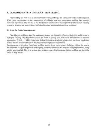 9. DEVELOPMENTS IN UNDERWATER WELDING

     Wet welding has been used as an underwater welding technique for a long time and is still being used.
With recent acceleration in the construction of offshore structures underwater welding has assumed
increased importance. This has led to the development of alternative welding methods like friction welding,
explosive welding, and stud welding. Sufficient literature is not available of these processes.

9.1 Scope for further developments

     Wet MMA is still being used for underwater repairs, but the quality of wet welds is poor and is prone to
hydrogen cracking. Dry Hyperbaric welds are better in quality than wet welds. Present trend is towards
automation. THOR – 1 (TIG Hyperbaric Orbital Robot) is developed where diver performs pipefitting,
installs the trac and orbital head on the pipe and the rest process is automated.
Developments of diverless Hyperbaric welding system is an even greater challenge calling for annexe
developments like pipe preparation and aligning, automatic electrode and wire reel changing functions, using
a robot arm installed. This is in testing stage in deep waters. Explosive and friction welding are also to be
tested in deep waters.




                                                      20
 