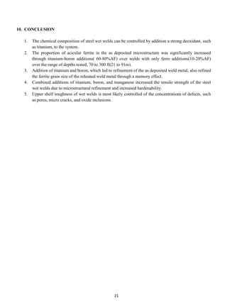 10. CONCLUSION

  1.   The chemical composition of steel wet welds can be controlled by addition a strong deoxidant, such
       as titanium, to the system.
  2.   The proportion of acicular ferrite in the as deposited microstructure was significantly increased
       through titanium-boron additions( 60-80%AF) over welds with only ferro additions(10-20%AF)
       over the range of depths tested, 70 to 300 ft(21 to 91m).
  3.   Addition of titanium and boron, which led to refinement of the as deposited weld metal, also refined
       the ferrite grain size of the reheated weld metal through a memory effect.
  4.   Combined additions of titanium, boron, and manganese increased the tensile strength of the steel
       wet welds due to microstructural refinement and increased hardenability.
  5.   Upper shelf toughness of wet welds is most likely controlled of the concentrations of defects, such
       as pores, micro cracks, and oxide inclusions.




                                                    21
 