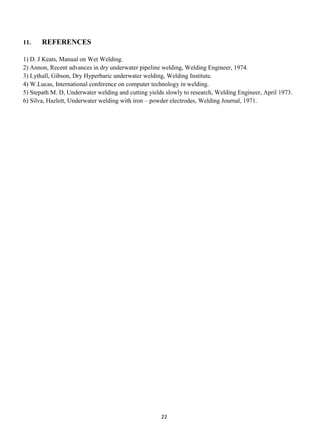 11.    REFERENCES

1) D. J Keats, Manual on Wet Welding.
2) Annon, Recent advances in dry underwater pipeline welding, Welding Engineer, 1974.
3) Lythall, Gibson, Dry Hyperbaric underwater welding, Welding Institute.
4) W.Lucas, International conference on computer technology in welding.
5) Stepath M. D, Underwater welding and cutting yields slowly to research, Welding Engineer, April 1973.
6) Silva, Hazlett, Underwater welding with iron – powder electrodes, Welding Journal, 1971.




                                                     22
 