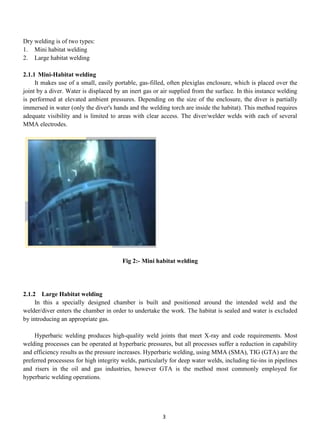 Dry welding is of two types:
1. Mini habitat welding
2. Large habitat welding

2.1.1 Mini-Habitat welding
     It makes use of a small, easily portable, gas-filled, often plexiglas enclosure, which is placed over the
joint by a diver. Water is displaced by an inert gas or air supplied from the surface. In this instance welding
is performed at elevated ambient pressures. Depending on the size of the enclosure, the diver is partially
immersed in water (only the diver's hands and the welding torch are inside the habitat). This method requires
adequate visibility and is limited to areas with clear access. The diver/welder welds with each of several
MMA electrodes.




                                        Fig 2:- Mini habitat welding




2.1.2 Large Habitat welding
     In this a specially designed chamber is built and positioned around the intended weld and the
welder/diver enters the chamber in order to undertake the work. The habitat is sealed and water is excluded
by introducing an appropriate gas.

    Hyperbaric welding produces high-quality weld joints that meet X-ray and code requirements. Most
welding processes can be operated at hyperbaric pressures, but all processes suffer a reduction in capability
and efficiency results as the pressure increases. Hyperbaric welding, using MMA (SMA), TIG (GTA) are the
preferred processess for high integrity welds, particularly for deep water welds, including tie-ins in pipelines
and risers in the oil and gas industries, however GTA is the method most commonly employed for
hyperbaric welding operations.




                                                         3
 