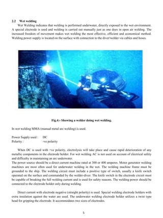 2.2   Wet welding
     Wet Welding indicates that welding is performed underwater, directly exposed to the wet environment.
A special electrode is used and welding is carried out manually just as one does in open air welding. The
increased freedom of movement makes wet welding the most effective, efficient and economical method.
Welding power supply is located on the surface with connection to the diver/welder via cables and hoses.




                               Fig.4:- Showing a welder doing wet welding.

In wet welding MMA (manual metal arc welding) is used.

Power Supply used :     DC
Polarity :              -ve polarity

    When DC is used with +ve polarity, electrolysis will take place and cause rapid deterioration of any
metallic components in the electrode holder. For wet welding AC is not used on account of electrical safety
and difficulty in maintaining an arc underwater.
The power source should be a direct current machine rated at 300 or 400 amperes. Motor generator welding
machines are most often used for underwater welding in the wet. The welding machine frame must be
grounded to the ship. The welding circuit must include a positive type of switch, usually a knife switch
operated on the surface and commanded by the welder-diver. The knife switch in the electrode circuit must
be capable of breaking the full welding current and is used for safety reasons. The welding power should be
connected to the electrode holder only during welding.

     Direct current with electrode negative (straight polarity) is used. Special welding electrode holders with
extra insulation against the water are used. The underwater welding electrode holder utilizes a twist type
head for gripping the electrode. It accommodates two sizes of electrodes.


                                                        5
 