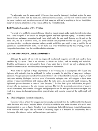 The electrodes must be waterproofed. All connections must be thoroughly insulated so that the water
cannot come in contact with the metal parts. If the insulation does leak, seawater will come in contact with
the metal conductor and part of the current will leak away and will not be available at the arc. In addition,
there will be rapid deterioration of the copper cable at the point of the leak.

2.2.1 Principle of operation of Wet Welding

     The work to be welded is connected to one side of an electric circuit, and a metal electrode to the other
side. These two parts of the circuit are brought together, and then separated slightly. The electric current
jumps the gap and causes a sustained spark (arc), which melts the bare metal, forming a weld pool. At the
same time, the tip of electrode melts, and metal droplets are projected into the weld pool. During this
operation, the flux covering the electrode melts to provide a shielding gas, which is used to stabilize the arc
column and shield the transfer metal. The arc burns in a cavity formed inside the flux covering, which is
designed to burn slower than the metal barrel of the electrode.

3. EFFECT OF UNDERWATER ENVIRONMENT

    Although the quality of wet weld has improved, mechanical properties are still not equal to those
exhibited by dry welds. There is an increased occurrence of defects, such as porosity and inclusions.
Ductility and toughness are not equal to those of dry welds due to porosity as well as changes in the
chemical composition and microstructure caused by the wet environment.

     When water is exposed to high temperatures in the welding arc, it decomposes into oxygen and
hydrogen which dissolve into the weld pool. As molten iron cools, the solubility of oxygen and hydrogen
decreases. Oxygen can come out of solution in the form of solid or liquid oxide inclusions, or gases, which
can cause porosity. Hydrogen can form pores of molecular hydrogen, react with oxygen to form water
vapour, or cause embrittlement and cracking after the metal cools. As underwater depth increases, the
hydrostatic pressure increases at a rate of 1 atm for every 33 ft (10m). For a given mole fraction, the partial
pressure of a gas increases as the total pressure increases. Therefore for a constant composition of gases in
the arc atmosphere, the activities of oxygen and hydrogen above the weld pool increase with depth. The
result is a change in chemical composition, microstructure and porosity content of the weld metal with
depth.

3.1 Effect of depth on chemical composition.

    Elements with an affinity for oxygen are increasingly partitioned from the weld metal to the slag and
oxide inclusion with depth. Volume present of oxide inclusion in weld metal increases with weld metal
oxygen content as seen in figure. Therefore it can be concluded that oxide inclusion content of underwater
weld increases with depth. The net effect of increasing depth is a decreases in hardenability due to
decreasing alloy element content and increasing oxygen content.




                                                        6
 