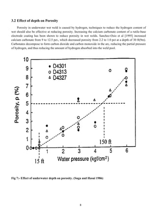 3.2 Effect of depth on Porosity
     Porosity in underwater wet weld is caused by hydrogen, techniques to reduce the hydrogen content of
wet should also be effective at reducing porosity. Increasing the calcium carbonate content of a rutile-base
electrode coating has been shown to reduce porosity in wet welds. Sanchez-Osio et al [1995] increased
calcium carbonate from 9 to 12.5 pct., which decreased porosity from 2.2 to 1.0 pct at a depth of 30 ft(9m).
Carbonates decompose to form carbon dioxide and carbon monoxide in the arc, reducing the partial pressure
of hydrogen, and thus reducing the amount of hydrogen absorbed into the weld pool.




Fig 7:- Effect of underwater depth on porosity. (Suga and Hasui 1986)




                                                      8
 