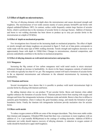3.3 Effect of depth on microstructure.
     The loss of alloying elements with depth alters the microstructure and causes decreased strength and
toughness. The microstructure of wet welds consists mainly of coarse primary ferrite(PF) and ferrite with
aligned carbides(FS)(Ibarra 1987). In contrast, surface welds frequently contain large fraction of acicular
ferrite, which is preferred due to the resistance of acicular ferrite to cleavage fracture. Addition of titanium
and boron to wet welding electrodes has been shown to produce up to sixty pct acicular ferrite in the
microstructure at a depth of 30 ft(9m).

3.4 Effect of depth on mechanical properties

    Few investigations have focused on the increasing depth on mechanical properties. The effect of depth
on tensile strength and charpy toughness are presented in figure 8. Each set of data points corresponds to
welds made with the same type of SMA welding electrode. Tensile strength and toughness decreases in an
approximately linear with depth to 330ft(110m). Changes in microstructure, chemical composition, and
porosity undoubtedly contribute to the decline in mechanical properties.

3.5 Effect of alloying elements on weld metal microstructure and properties.

3.5.1 Manganese

     Increasing the Mg content of low carbon manganese steel weld metal results in micro structural
refinement through an increase in hardinability. As shown in the figure manganese contents of underwater
wet welds are typically less than 0.5 wt. pct. The manganese content will lead to formation of acicular ferrite
in the as deposited microstructure and refinement in the reheated microstructure by increasing the
hardinability.

3.5.2 Titanium and boron

    Several investigations have shown that it is possible to produce weld metal microstructure high in
acicular ferrite by alloying with titanium and boron.

     By adding titanium alone we can produce 70 pct acicular ferrite. Boron and titanium when added
together enhances the formation of acicular ferrite. Titanium protects boron from reacting with oxygen and
nitrogen and forms fine intragranular inclusions of titanium oxide and nitride. Boron is then free to diffuse to
austenite grain boundaries, where it reduces the grain boundary energy, and retards the formation of grain
boundaries ferrite. Finally the titanium rich intragranular inclusions provide nucleation sites for acicular
ferrite.

3.5.3Rare earth metals

    To reduce oxygen content as REMs are some of the strongest deoxidents. They form more stable oxides
than titanium and manganese. Efimeko(1980) found that there was a maximum in room toughness with an
addition of .2 to .4 pct metallic REM(yttrium) to the coatings of welding electrodes. Addition of REM to
underwater wet welds should improve recovery of alloying elements. A reduction in oxygen content of
welds should be beneficial to upper shelf toughness.


                                                         9
 