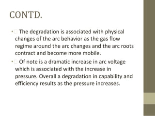 CONTD.
• The degradation is associated with physical
changes of the arc behavior as the gas flow
regime around the arc changes and the arc roots
contract and become more mobile.
• Of note is a dramatic increase in arc voltage
which is associated with the increase in
pressure. Overall a degradation in capability and
efficiency results as the pressure increases.

 