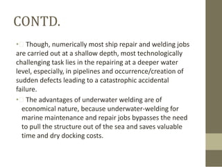 CONTD.
• Though, numerically most ship repair and welding jobs
are carried out at a shallow depth, most technologically
challenging task lies in the repairing at a deeper water
level, especially, in pipelines and occurrence/creation of
sudden defects leading to a catastrophic accidental
failure.
• The advantages of underwater welding are of
economical nature, because underwater-welding for
marine maintenance and repair jobs bypasses the need
to pull the structure out of the sea and saves valuable
time and dry docking costs.

 