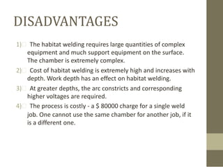DISADVANTAGES
1)  The habitat welding requires large quantities of complex
equipment and much support equipment on the surface.
The chamber is extremely complex.
2)  Cost of habitat welding is extremely high and increases with
depth. Work depth has an effect on habitat welding.
3)  At greater depths, the arc constricts and corresponding
higher voltages are required.
4)  The process is costly - a $ 80000 charge for a single weld
job. One cannot use the same chamber for another job, if it
is a different one.

 
