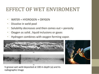 EFFECT OF WET ENVIROMENT
• WATER = HYDROGEN + OXYGEN
• Dissolve in weld pool
• Solubility decreases and then comes out = porosity
• Oxygen as solid , liquid inclusions or gases
• Hydrogen combines with oxygen forming vapor.

V-groove wet weld deposited at 100 m depth (a) and its
radiographic image

 