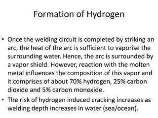 Formation of Hydrogen
• Once the welding circuit is completed by striking an
arc, the heat of the arc is sufficient to vaporise the
surrounding water. Hence, the arc is surrounded by
a vapor shield. However, reaction with the molten
metal influences the composition of this vapor and
it comprises of about 70% hydrogen, 25% carbon
dioxide and 5% carbon monoxide.
• The risk of hydrogen induced cracking increases as
welding depth increases in water (sea/ocean).

 