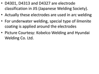 • D4301, D4313 and D4327 are electrode
classification in JIS (Japanese Welding Society).
• Actually these electrodes are used in arc welding
• For underwater welding, special type of ilmenite
coating is applied around the electrodes
• Picture Courtesy: Kobelco Welding and Hyundai
Welding Co. Ltd.

 