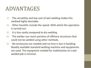 ADVANTAGES
1)  The versatility and low cost of wet welding makes this
method highly desirable.
2)  Other benefits include the speed. With which the operation
is carried out.
3)  It is less costly compared to dry welding.
4)  The welder can reach portions of offshore structures that
could not be welded using other methods.
5)  No enclosures are needed and no time is lost in building.
Readily available standard welding machine and equipments
are used. The equipment needed for mobilization of a wet
welded job is minimal.

 