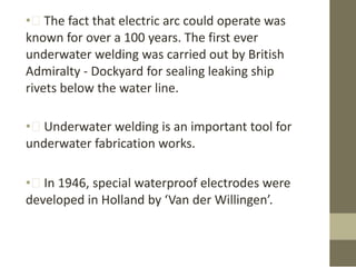 • The fact that electric arc could operate was
known for over a 100 years. The first ever
underwater welding was carried out by British
Admiralty - Dockyard for sealing leaking ship
rivets below the water line.

• Underwater welding is an important tool for
underwater fabrication works.
• In 1946, special waterproof electrodes were
developed in Holland by ‘Van der Willingen’.

 