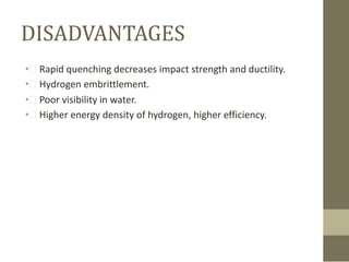 DISADVANTAGES
• Rapid quenching decreases impact strength and ductility.
• Hydrogen embrittlement.
• Poor visibility in water.
• Higher energy density of hydrogen, higher efficiency.

 