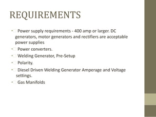 REQUIREMENTS
• Power supply requirements - 400 amp or larger. DC
generators, motor generators and rectifiers are acceptable
power supplies
• Power converters.
• Welding Generator, Pre-Setup
• Polarity.
• Diesel Driven Welding Generator Amperage and Voltage
settings.
• Gas Manifolds

 