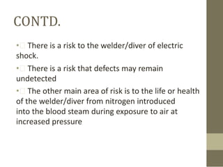 CONTD.
• There is a risk to the welder/diver of electric
shock.
• There is a risk that defects may remain
undetected
• The other main area of risk is to the life or health
of the welder/diver from nitrogen introduced
into the blood steam during exposure to air at
increased pressure

 