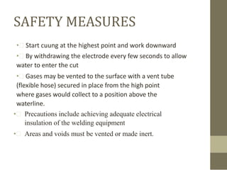 SAFETY MEASURES
• Start cuung at the highest point and work downward
• By withdrawing the electrode every few seconds to allow
water to enter the cut
• Gases may be vented to the surface with a vent tube
(flexible hose) secured in place from the high point
where gases would collect to a position above the
waterline.
•  Precautions include achieving adequate electrical
insulation of the welding equipment

•  Areas and voids must be vented or made inert.

 