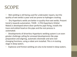 SCOPE
• Wet welding is still being used for underwater repairs, but the
quality of wet welds is poor and are prone to hydrogen cracking.
•  Dry Hyperbaric welds are better in quality than wet welds. Present
trend is towards automation. THOR - 1 (TIG Hyperbaric Orbital
Robot) is developed where diver performs pipe fixing, installs the
trace and orbital head on the pipe and the rest process is
automated.
• Developments of driverless Hyperbaric welding system is an even
greater challenge calling for annexed developments like pipe
preparation and aligning, automatic electrode and wire reel
changing functions, using a robot arm installed. This is in testing
stage in deep waters.
• Explosive and friction welding are also to be tested in deep waters.

 