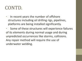 CONTD.
• In recent years the number of offshore
structures including oil drilling rigs, pipelines,
platforms are being installed significantly.
• Some of these structures will experience failures
of its elements during normal usage and during
unpredicted occurrences like storms, collisions.
Any repair method will require the use of
underwater welding.

 