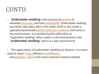 CONTD.
• Underwater welding is the process of welding at
elevated pressures, normally underwater. Underwater welding
can either take place wet in the water itself or dry inside a
specially constructed positive pressure enclosure and hence a
dry environment. It is predominantly referred to as
"hyperbaric welding" when used in a dry environment, and
"underwater welding" when in a wet environment
• The applications of underwater welding are diverse—it is oeen
used to repair ships, offshore oil platforms,
and pipelines. Steel is the most common material welded

 
