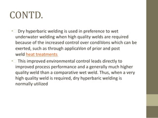 CONTD.
• Dry hyperbaric welding is used in preference to wet
underwater welding when high quality welds are required
because of the increased control over condiVons which can be
exerted, such as through applicaVon of prior and post
weld heat treatments
• This improved environmental control leads directly to
improved process performance and a generally much higher
quality weld than a comparative wet weld. Thus, when a very
high quality weld is required, dry hyperbaric welding is
normally utilized

 
