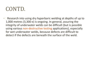 CONTD.
• Research into using dry hyperbaric welding at depths of up to

1,000 metres (3,300 e) is ongoing. In general, assuring the
integrity of underwater welds can be difficult (but is possible
using various non-destructive testing applications), especially
for wet underwater welds, because defects are difficult to
detect if the defects are beneath the surface of the weld.

 