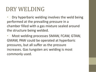 DRY WELDING
• Dry hyperbaric welding involves the weld being
performed at the prevailing pressure in a
chamber filled with a gas mixture sealed around
the structure being welded.
• Most welding processes SMAW, FCAW, GTAW,
GMAW, PAW could be operated at hyperbaric
pressures, but all suffer as the pressure
increases. Gas tungsten arc welding is most
commonly used.

 