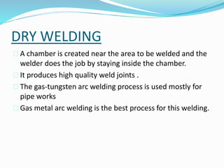 DRY WELDING
 A chamber is created near the area to be welded and the
welder does the job by staying inside the chamber.
 It produces high quality weld joints .
 The gas-tungsten arc welding process is used mostly for
pipe works
 Gas metal arc welding is the best process for this welding.
 