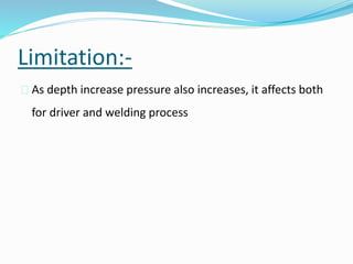 Limitation:-
 As depth increase pressure also increases, it affects both
for driver and welding process
 
