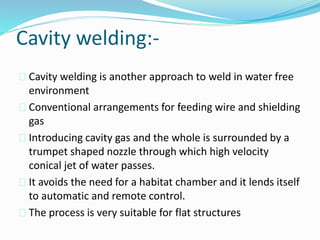 Cavity welding:-
 Cavity welding is another approach to weld in water free
environment
 Conventional arrangements for feeding wire and shielding
gas
 Introducing cavity gas and the whole is surrounded by a
trumpet shaped nozzle through which high velocity
conical jet of water passes.
 It avoids the need for a habitat chamber and it lends itself
to automatic and remote control.
 The process is very suitable for flat structures
 
