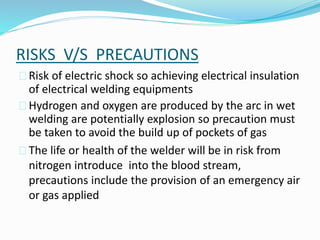 RISKS V/S PRECAUTIONS
 Risk of electric shock so achieving electrical insulation
of electrical welding equipments
 Hydrogen and oxygen are produced by the arc in wet
welding are potentially explosion so precaution must
be taken to avoid the build up of pockets of gas
 The life or health of the welder will be in risk from
nitrogen introduce into the blood stream,
precautions include the provision of an emergency air
or gas applied
 