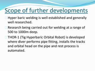 Scope of further developments
 Hyper baric welding is well established and generally
well researched.
 Research being carried out for welding at a range of
500 to 1000m deep.
 THOR-1 (Tig Hyperbaric Orbital Robot) is developed
where diver performs pipe fitting, installs the tracks
and orbital head on the pipe and rest process is
automated.
 
