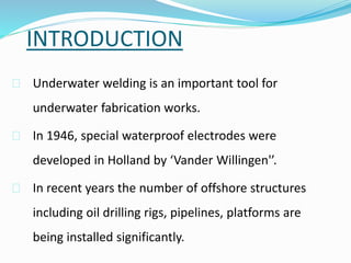 INTRODUCTION
 Underwater welding is an important tool for
underwater fabrication works.
 In 1946, special waterproof electrodes were
developed in Holland by ‘Vander Willingen'’.
 In recent years the number of offshore structures
including oil drilling rigs, pipelines, platforms are
being installed significantly.
 