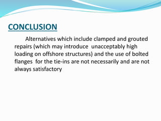 CONCLUSION
Alternatives which include clamped and grouted
repairs (which may introduce unacceptably high
loading on offshore structures) and the use of bolted
flanges for the tie-ins are not necessarily and are not
always satisfactory
 