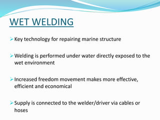 WET WELDING
Key technology for repairing marine structure
Welding is performed under water directly exposed to the
wet environment
Increased freedom movement makes more effective,
efficient and economical
Supply is connected to the welder/driver via cables or
hoses
 