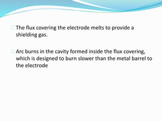  The flux covering the electrode melts to provide a
shielding gas.
 Arc burns in the cavity formed inside the flux covering,
which is designed to burn slower than the metal barrel to
the electrode
 