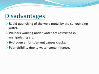 Disadvantages
Rapid quenching of the weld metal by the surrounding
water.
Welders working under water are restricted in
manipulating arc.
Hydrogen embrittlement causes cracks.
Poor visibility due to water contaminance.
 